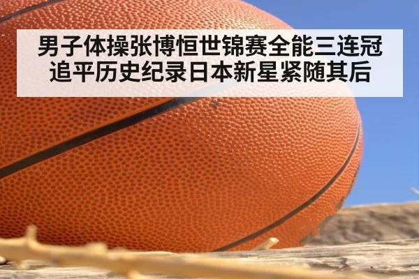 男子体操张博恒世锦赛全能三连冠追平历史纪录日本新星紧随其后